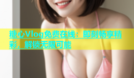 糖心Vlog免费在线：即刻畅享精彩，解锁无限可能