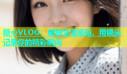 糖心VLOG：破解生活密码，用镜头记录你的精彩瞬间