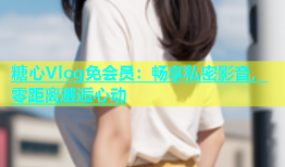 糖心Vlog免会员：畅享私密影音，零距离邂逅心动
