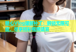 糖心Vlog破解补丁：解锁无限可能，尽享精彩视频盛宴