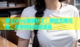 糖心Vlog破解补丁：解锁无限可能，尽享精彩视频盛宴