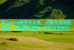 糖心vlog推荐女主角，记录生活美好瞬间，分享时尚潮流，展示女性魅力