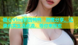 糖心Vlog芋圆鸭鸭：甜蜜分享，记录真实生活点滴，等你来探索