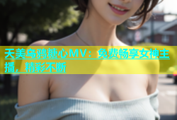 天美乌鸦糖心MV：免费畅享女神主播，精彩不断