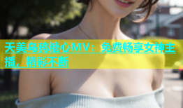 天美乌鸦糖心MV：免费畅享女神主播，精彩不断