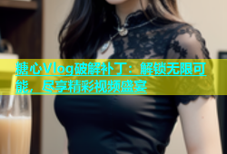 糖心Vlog破解补丁：解锁无限可能，尽享精彩视频盛宴