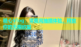 糖心Vlog：零距离抽插体验，释放你的无限欲望