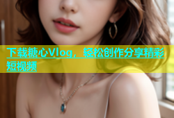 下载糖心Vlog，轻松创作分享精彩短视频