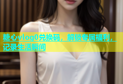 糖心vlog0兑换码，解锁专属福利，记录生活瞬间