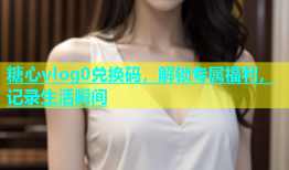 糖心vlog0兑换码，解锁专属福利，记录生活瞬间