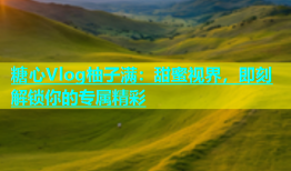 糖心Vlog柚子满：甜蜜视界，即刻解锁你的专属精彩