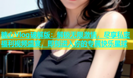 糖心Vlog破解版：解锁无限激情，尽享私密福利视频盛宴，即刻进入你的专属快乐星球