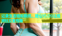 记录生活精彩瞬间，糖心VLOG让视频社交更有趣