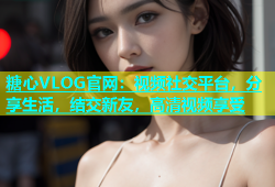 糖心VLOG官网：视频社交平台，分享生活，结交新友，高清视频享受
