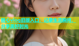 糖心vlog旧版入口：记录生活瞬间，分享美好时光