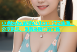 小余baby的糖心Vlog：记录生活，分享创意，尽情展现你的个性