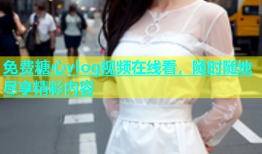 免费糖心vlog视频在线看，随时随地尽享精彩内容