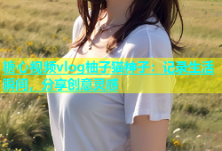 糖心视频vlog柚子猫神子：记录生活瞬间，分享创意灵感