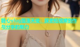 糖心vlog堕落天使：探索短视频创作与分享的魅力