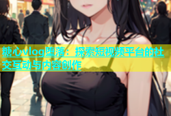 糖心vlog堕落：探索短视频平台的社交互动与内容创作
