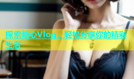 探索糖心Vlog：轻松分享你的精彩生活