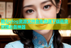 糖心vlog资源文件合集快速下载高效管理必备神器