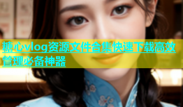 糖心vlog资源文件合集快速下载高效管理必备神器
