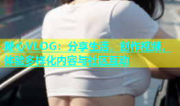 糖心VLOG：分享生活，创作视频，体验多样化内容与社区互动
