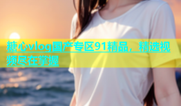糖心vlog国产专区91精品，精选视频尽在掌握