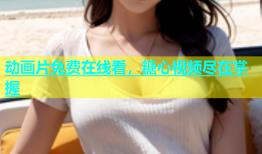 动画片免费在线看，糖心视频尽在掌握