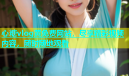 心糖vlog黄免费网站，尽享精彩视频内容，随时随地观看