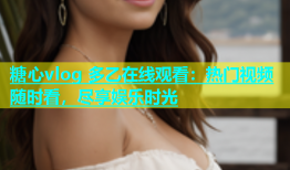 糖心vlog 多乙在线观看：热门视频随时看，尽享娱乐时光
