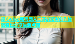 糖心vlog新官网入口开启精彩创作体验轻松分享生活点滴