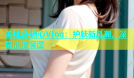 美杜莎糖心Vlog：护肤新风潮，深层清洁保湿