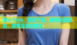 糖心Vlog：即刻下载，解锁私密影音，甜蜜互动零距离