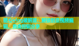 糖心vlog破解版：解锁创意视频编辑，自由剪辑分享