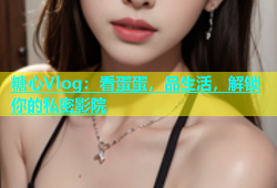 糖心Vlog：看蛋蛋，品生活，解锁你的私密影院