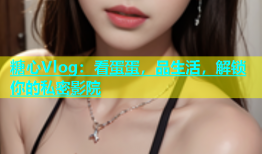 糖心Vlog：看蛋蛋，品生活，解锁你的私密影院