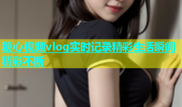 糖心视频vlog实时记录精彩生活瞬间精彩不断