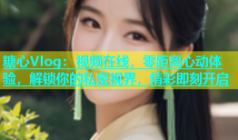 糖心Vlog：视频在线，零距离心动体验，解锁你的私密视界，精彩即刻开启