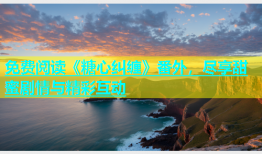 免费阅读《糖心纠缠》番外，尽享甜蜜剧情与精彩互动