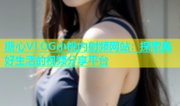 糖心VLOG小桃内射频网站：探索美好生活的视频分享平台
