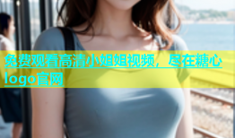 免费观看高清小姐姐视频，尽在糖心logo官网