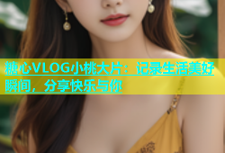 糖心VLOG小桃大片：记录生活美好瞬间，分享快乐与你