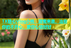 TX糖心Vlog小桃：甜蜜来袭，治愈你的不开心，要你心情好好