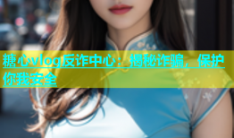 糖心vlog反诈中心：揭秘诈骗，保护你我安全