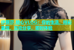 伊丽莎.糖心VLOG：你的生活，精彩呈现，互动分享，即时体验