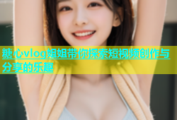 糖心vlog姐姐带你探索短视频创作与分享的乐趣
