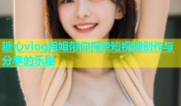 糖心vlog姐姐带你探索短视频创作与分享的乐趣