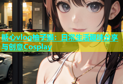糖心vlog柚子猫：日常生活趣味分享与创意Cosplay